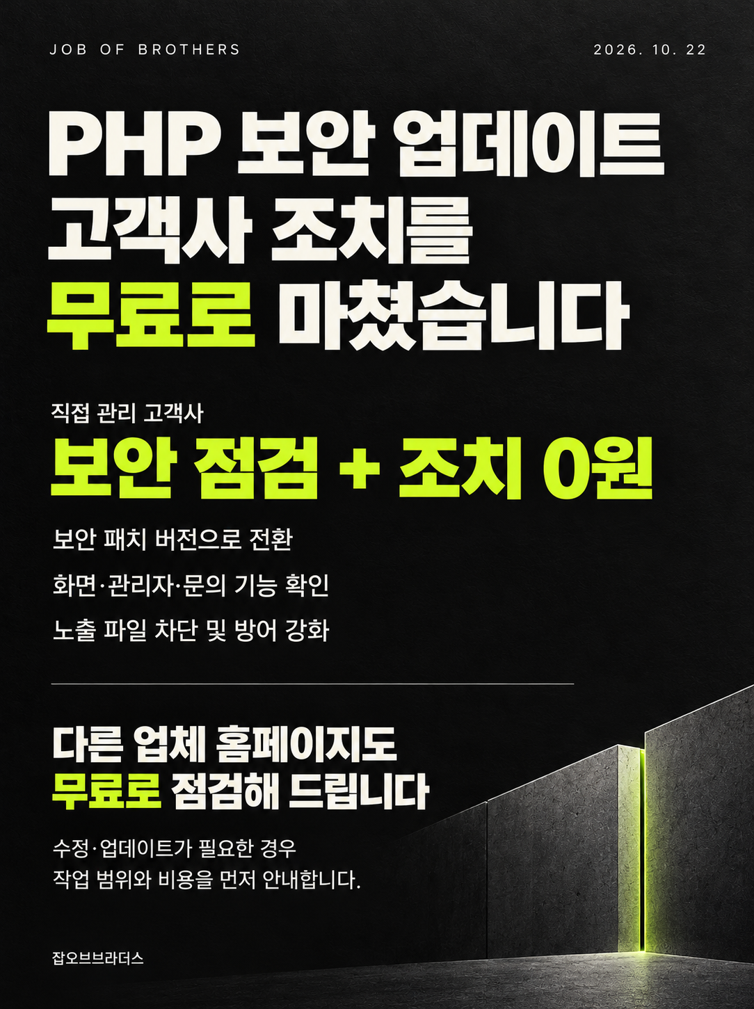 JOB OF BROTHERS 2026. 10. 22 — PHP 보안 업데이트, 고객사 조치를 무료로 마쳤습니다. 직접 관리 고객사 보안 점검 + 조치 0원: 보안 패치 버전으로 전환, 화면·관리자·문의 기능 확인, 노출 파일 차단 및 방어 강화. 다른 업체 홈페이지도 무료로 점검해 드립니다. 수정·업데이트가 필요한 경우 작업 범위와 비용을 먼저 안내합니다. 잡오브브라더스